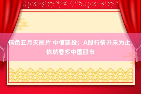 情色五月天图片 中信建投：A股行情并未为止，依然看多中国股市