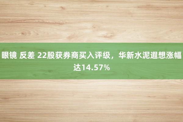 眼镜 反差 22股获券商买入评级，华新水泥遐想涨幅达14.57%