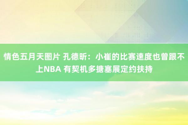 情色五月天图片 孔德昕：小崔的比赛速度也曾跟不上NBA 有契机多搪塞展定约扶持