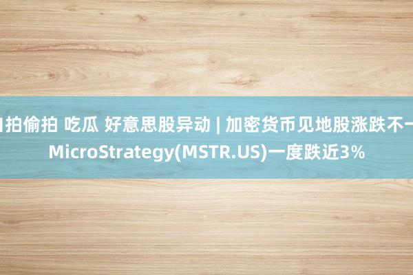 自拍偷拍 吃瓜 好意思股异动 | 加密货币见地股涨跌不一 MicroStrategy(MSTR.US)一度跌近3%