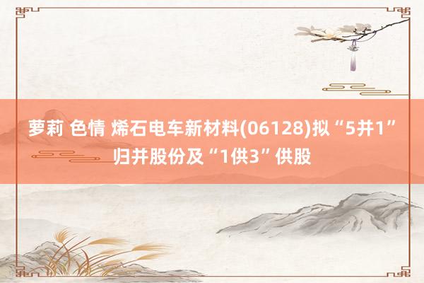 萝莉 色情 烯石电车新材料(06128)拟“5并1”归并股份及“1供3”供股