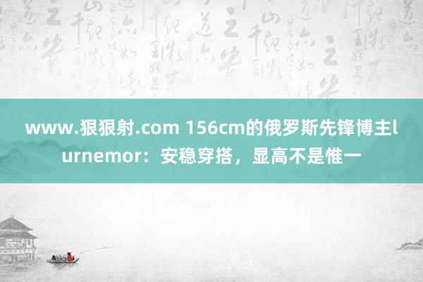 www.狠狠射.com 156cm的俄罗斯先锋博主lurnemor：安稳穿搭，显高不是惟一