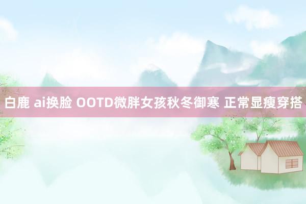 白鹿 ai换脸 OOTD微胖女孩秋冬御寒 正常显瘦穿搭