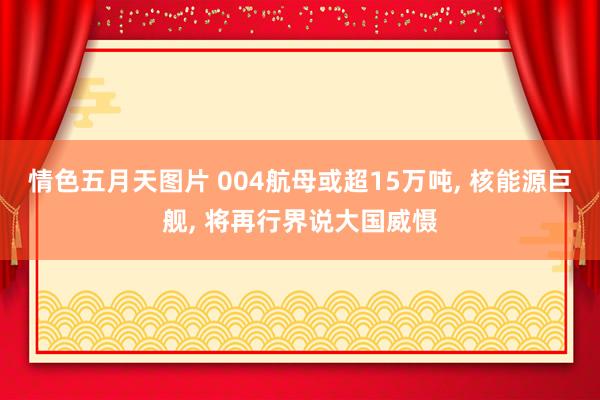 情色五月天图片 004航母或超15万吨， 核能源巨舰， 将再行界说大国威慑