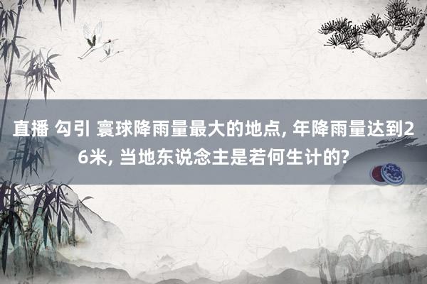 直播 勾引 寰球降雨量最大的地点， 年降雨量达到26米， 当地东说念主是若何生计的?