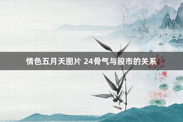 情色五月天图片 24骨气与股市的关系