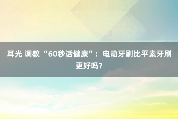 耳光 调教 “60秒话健康”：电动牙刷比平素牙刷更好吗？