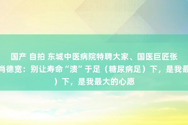 国产 自拍 东城中医病院特聘大家、国医巨匠张大宁弟子肖德宽：别让寿命“溃”于足（糖尿病足）下，是我最大的心愿