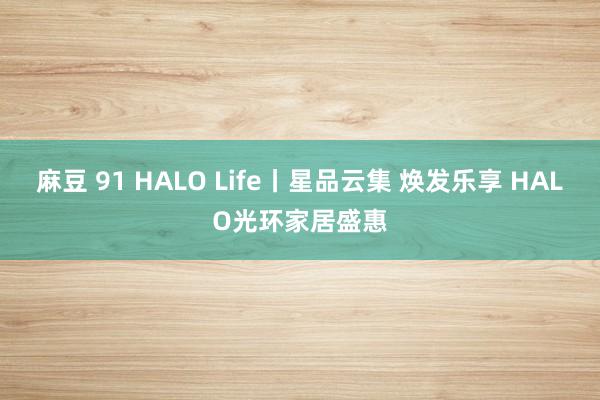 麻豆 91 HALO Life丨星品云集 焕发乐享 HALO光环家居盛惠