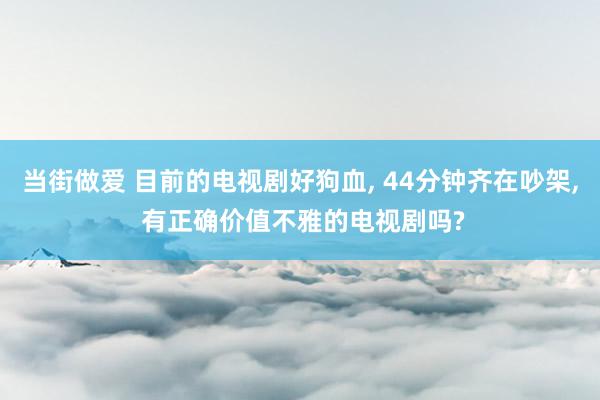 当街做爱 目前的电视剧好狗血， 44分钟齐在吵架， 有正确价值不雅的电视剧吗?