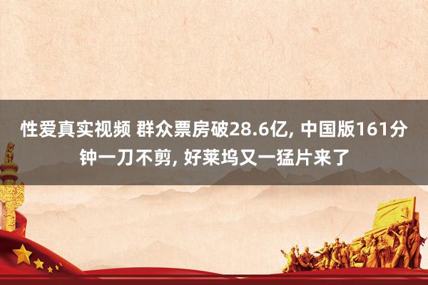 性爱真实视频 群众票房破28.6亿， 中国版161分钟一刀不剪， 好莱坞又一猛片来了