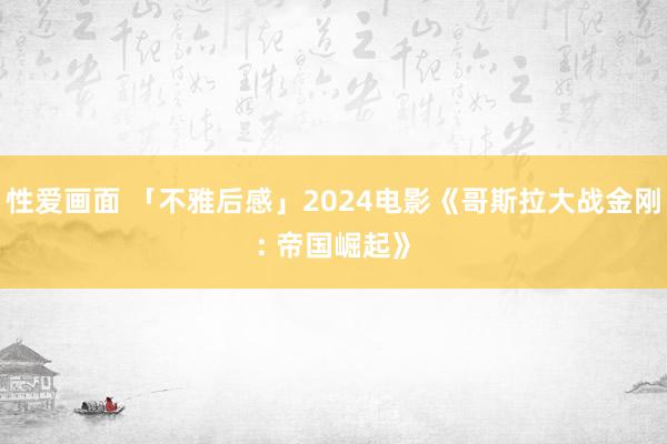 性爱画面 「不雅后感」2024电影《哥斯拉大战金刚: 帝国崛起》