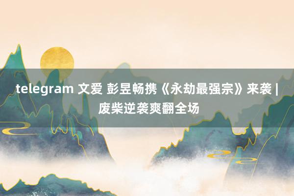 telegram 文爱 彭昱畅携《永劫最强宗》来袭 | 废柴逆袭爽翻全场