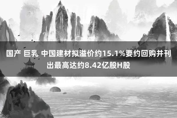 国产 巨乳 中国建材拟溢价约15.1%要约回购并刊出最高达约8.42亿股H股