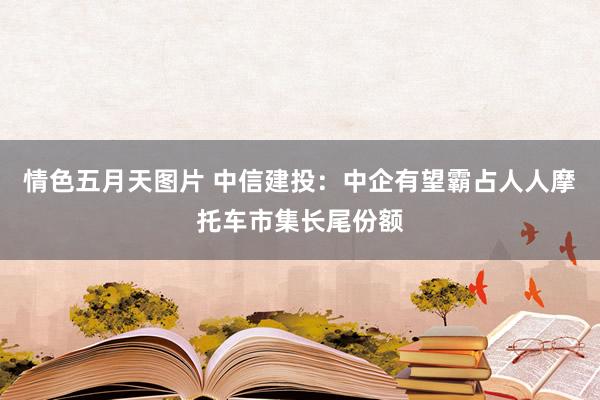 情色五月天图片 中信建投：中企有望霸占人人摩托车市集长尾份额