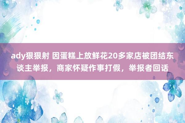 ady狠狠射 因蛋糕上放鲜花20多家店被团结东谈主举报，商家怀疑作事打假，举报者回话