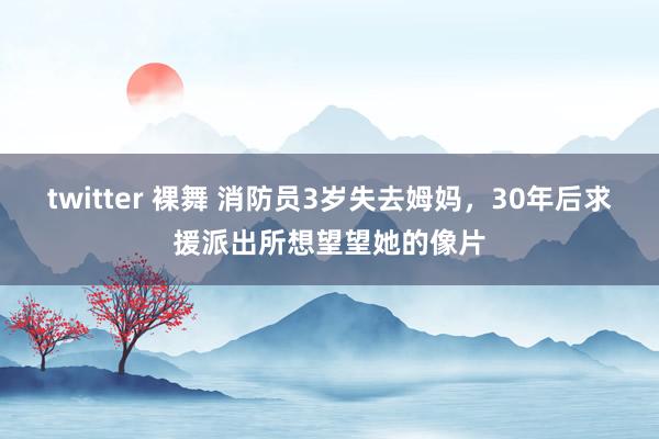 twitter 裸舞 消防员3岁失去姆妈，30年后求援派出所想望望她的像片