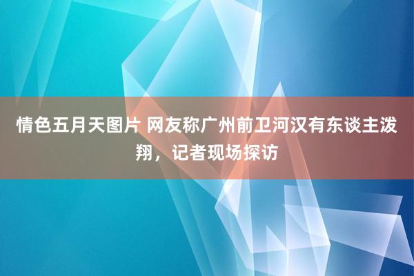 情色五月天图片 网友称广州前卫河汉有东谈主泼翔，记者现场探访