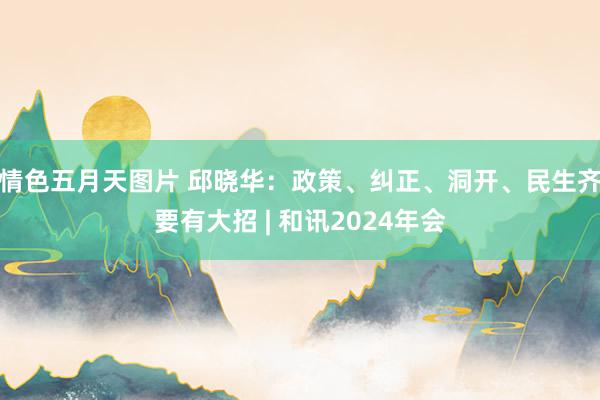 情色五月天图片 邱晓华：政策、纠正、洞开、民生齐要有大招 | 和讯2024年会