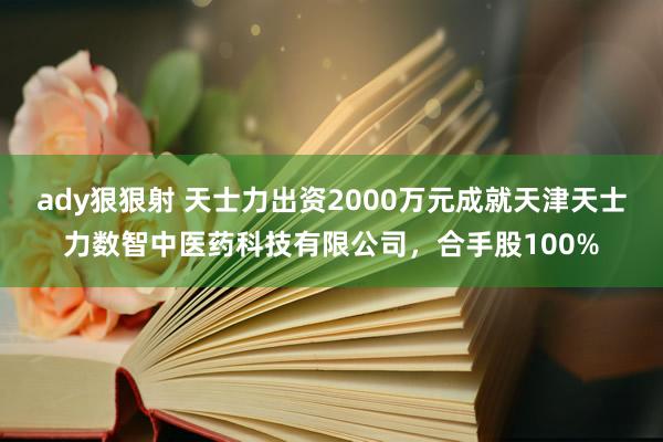 ady狠狠射 天士力出资2000万元成就天津天士力数智中医药科技有限公司，合手股100%