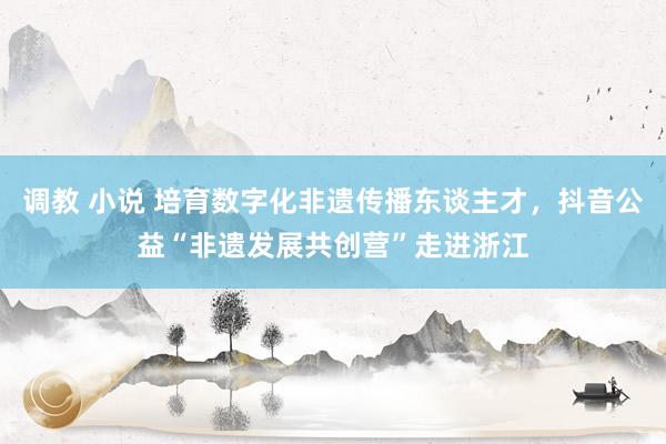 调教 小说 培育数字化非遗传播东谈主才，抖音公益“非遗发展共创营”走进浙江