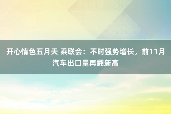 开心情色五月天 乘联会：不时强势增长，前11月汽车出口量再翻新高