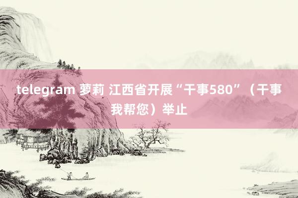 telegram 萝莉 江西省开展“干事580”（干事我帮您）举止