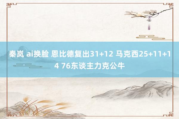 秦岚 ai换脸 恩比德复出31+12 马克西25+11+14 76东谈主力克公牛