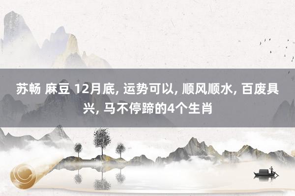 苏畅 麻豆 12月底， 运势可以， 顺风顺水， 百废具兴， 马不停蹄的4个生肖