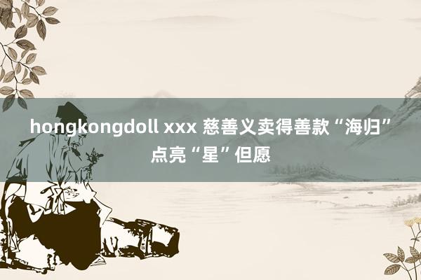 hongkongdoll xxx 慈善义卖得善款“海归”点亮“星”但愿