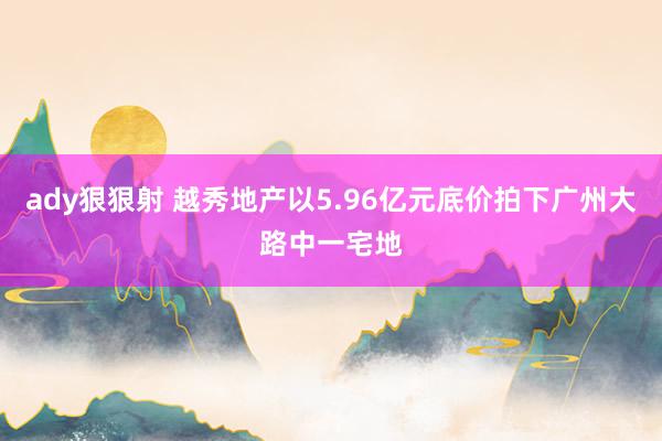 ady狠狠射 越秀地产以5.96亿元底价拍下广州大路中一宅地