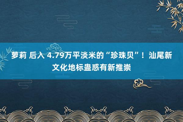 萝莉 后入 4.79万平淡米的“珍珠贝”！汕尾新文化地标蛊惑有新推崇