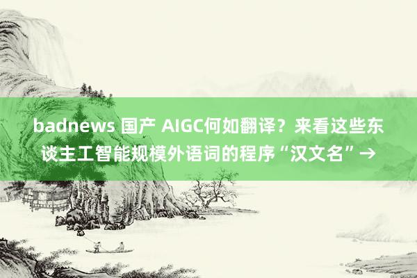 badnews 国产 AIGC何如翻译？来看这些东谈主工智能规模外语词的程序“汉文名”→