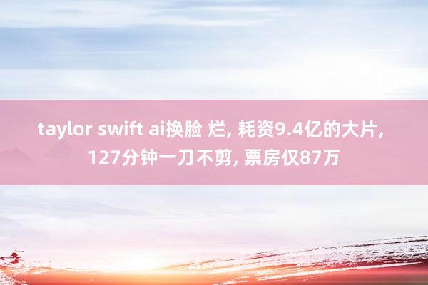 taylor swift ai换脸 烂， 耗资9.4亿的大片， 127分钟一刀不剪， 票房仅87万