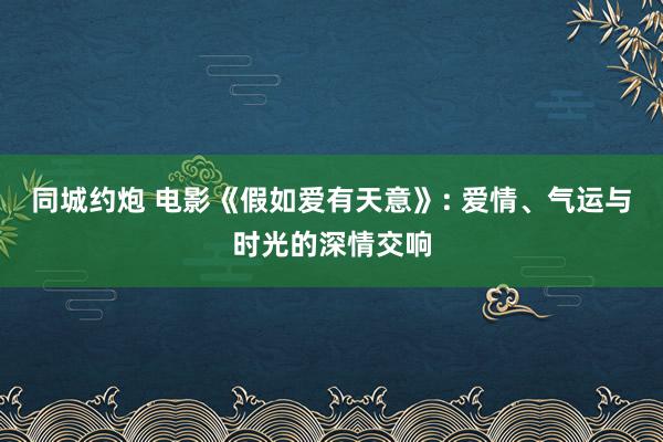 同城约炮 电影《假如爱有天意》: 爱情、气运与时光的深情交响