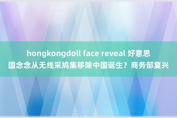 hongkongdoll face reveal 好意思国念念从无线采鸠集移除中国诞生？商务部复兴