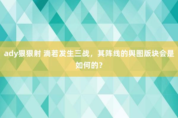 ady狠狠射 淌若发生三战，其阵线的舆图版块会是如何的？