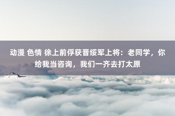 动漫 色情 徐上前俘获晋绥军上将：老同学，你给我当咨询，我们一齐去打太原