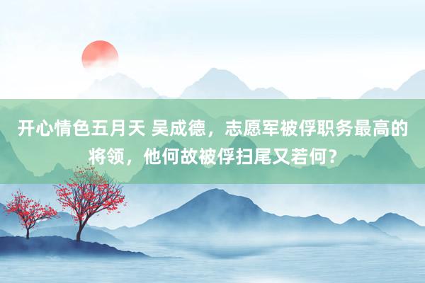 开心情色五月天 吴成德，志愿军被俘职务最高的将领，他何故被俘扫尾又若何？