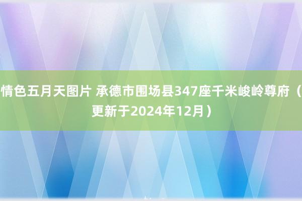 情色五月天图片 承德市围场县347座千米峻岭尊府（更新于2024年12月）