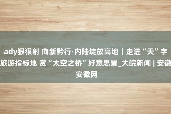 ady狠狠射 向新黔行·内陆绽放高地｜走进“天”字号旅游指标地 赏“太空之桥”好意思景_大皖新闻 | 安徽网