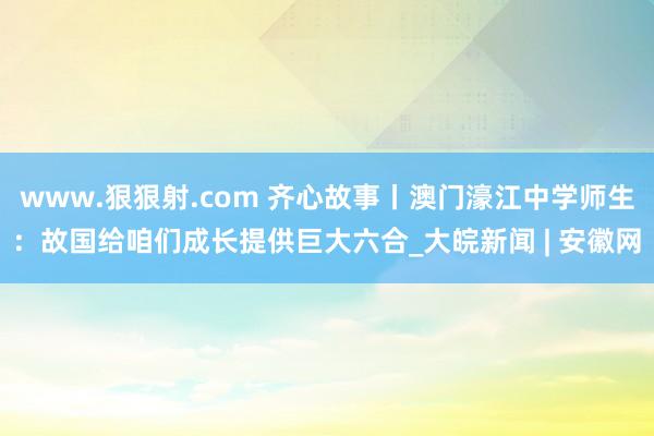 www.狠狠射.com 齐心故事丨澳门濠江中学师生：故国给咱们成长提供巨大六合_大皖新闻 | 安徽网