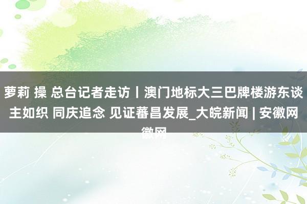 萝莉 操 总台记者走访丨澳门地标大三巴牌楼游东谈主如织 同庆追念 见证蕃昌发展_大皖新闻 | 安徽网