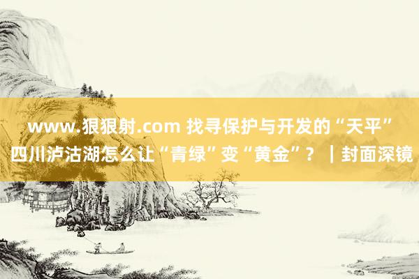 www.狠狠射.com 找寻保护与开发的“天平” 四川泸沽湖怎么让“青绿”变“黄金”？｜封面深镜