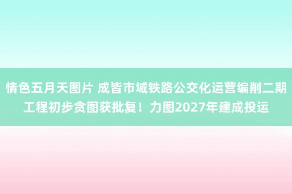 情色五月天图片 成皆市域铁路公交化运营编削二期工程初步贪图获批复！力图2027年建成投运