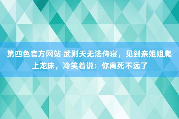 第四色官方网站 武则天无法侍寝，见到亲姐姐爬上龙床，冷笑着说：你离死不远了