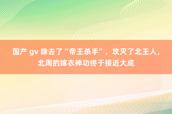 国产 gv 除去了“帝王杀手”，攻灭了北王人，北周的嫁衣神功终于接近大成