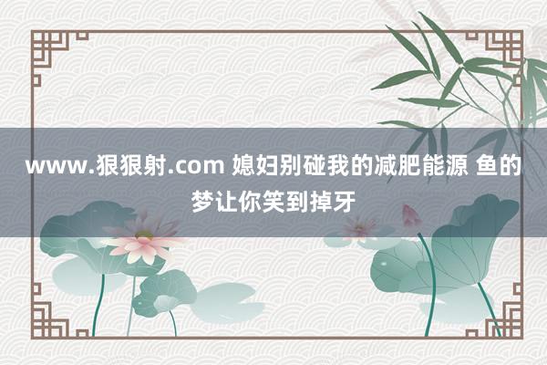 www.狠狠射.com 媳妇别碰我的减肥能源 鱼的梦让你笑到掉牙