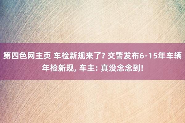 第四色网主页 车检新规来了? 交警发布6-15年车辆年检新规， 车主: 真没念念到!