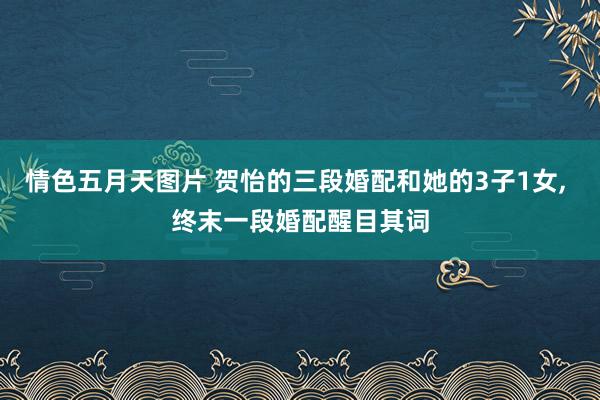 情色五月天图片 贺怡的三段婚配和她的3子1女， 终末一段婚配醒目其词